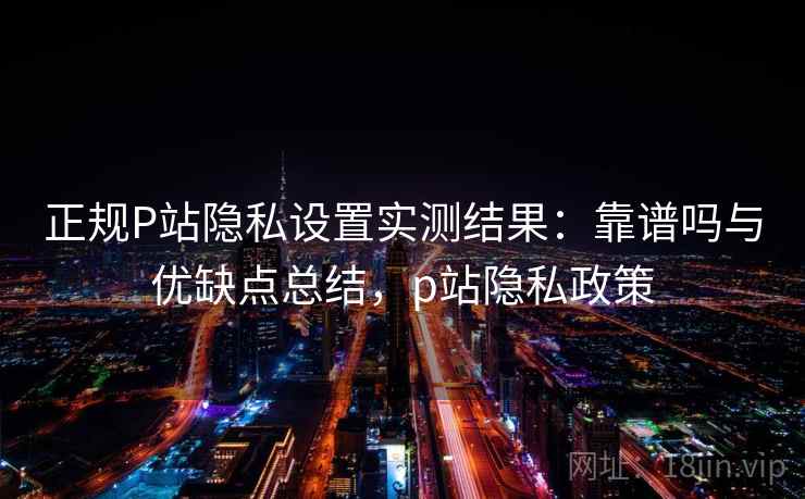 正规P站隐私设置实测结果：靠谱吗与优缺点总结，p站隐私政策