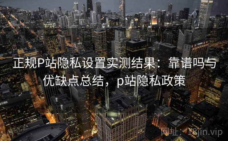 正规P站隐私设置实测结果:靠谱吗与优缺点总结,p站隐私政策 正规P站隐私设置实测结果:靠谱吗与优缺点总结,p站隐私政策
