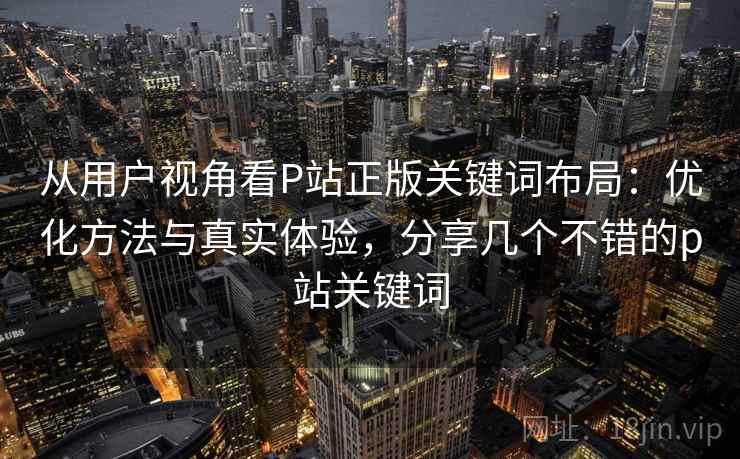 从用户视角看P站正版关键词布局:优化方法与真实体验,分享几个不错的p站关键词 从用户视角看P站正版关键词布局:优化方法与真实体验,分享几个不错的p站关键词