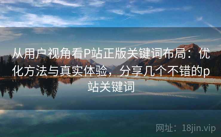 从用户视角看P站正版关键词布局：优化方法与真实体验，分享几个不错的p站关键词
