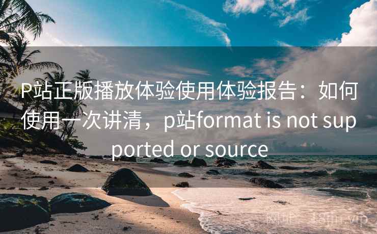 P站正版播放体验使用体验报告:如何使用一次讲清,p站format is not supported or source P站正版播放体验使用体验报告:如何使用一次讲清,p站format is not supported or source