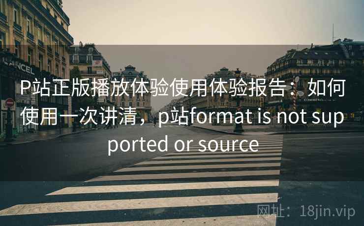 P站正版播放体验使用体验报告：如何使用一次讲清，p站format is not supported or source