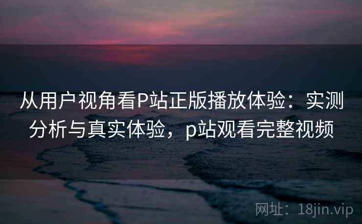 从用户视角看P站正版播放体验:实测分析与真实体验,p站观看完整视频 从用户视角看P站正版播放体验:实测分析与真实体验,p站观看完整视频
