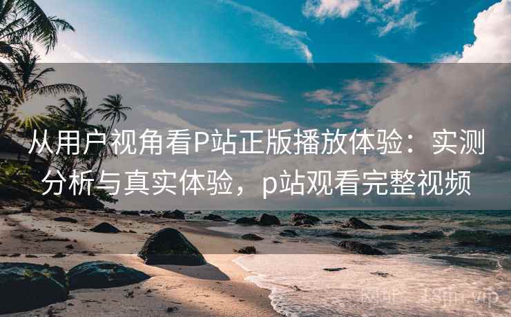 从用户视角看P站正版播放体验：实测分析与真实体验，p站观看完整视频