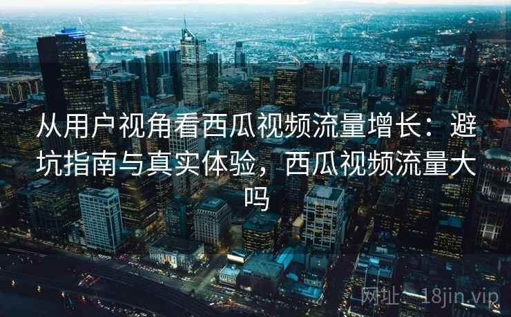 从用户视角看西瓜视频流量增长:避坑指南与真实体验,西瓜视频流量大吗 从用户视角看西瓜视频流量增长:避坑指南与真实体验,西瓜视频流量大吗