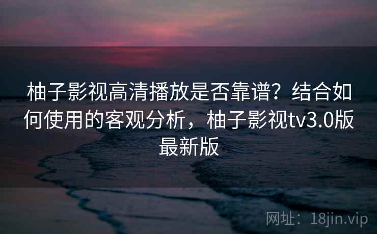 柚子影视高清播放是否靠谱?结合如何使用的客观分析,柚子影视tv3.0版最新版 柚子影视高清播放是否靠谱?结合如何使用的客观分析,柚子影视tv3.0版最新版