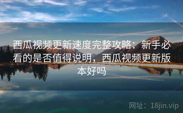 西瓜视频更新速度完整攻略：新手必看的是否值得说明，西瓜视频更新版本好吗