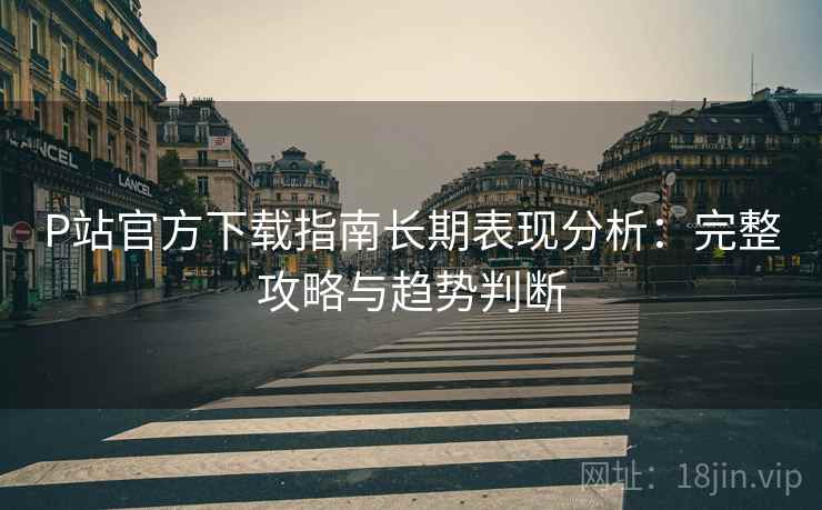 P站官方下载指南长期表现分析：完整攻略与趋势判断