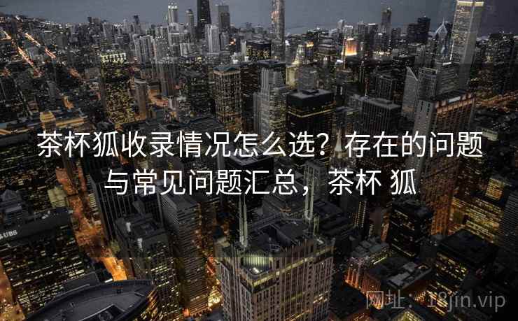 茶杯狐收录情况怎么选？存在的问题与常见问题汇总，茶杯 狐