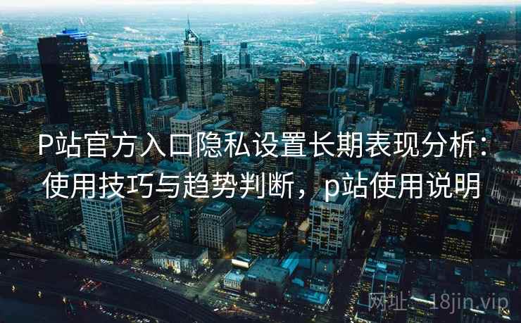 P站官方入口隐私设置长期表现分析:使用技巧与趋势判断,p站使用说明 P站官方入口隐私设置长期表现分析:使用技巧与趋势判断,p站使用说明