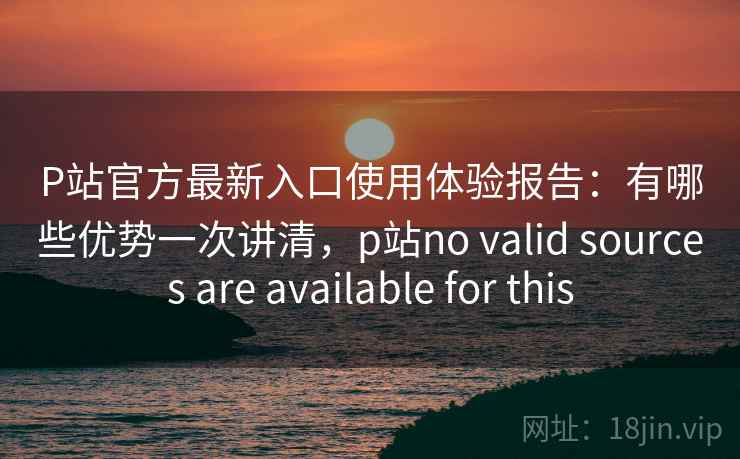 P站官方最新入口使用体验报告：有哪些优势一次讲清，p站no valid sources are available for this