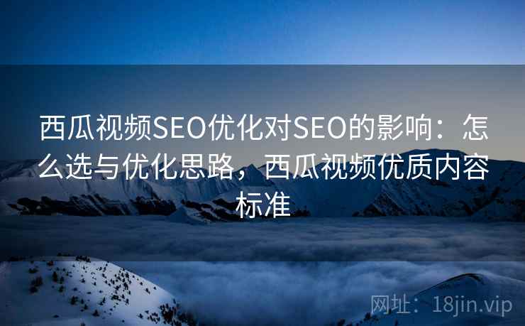 西瓜视频SEO优化对SEO的影响：怎么选与优化思路，西瓜视频优质内容标准