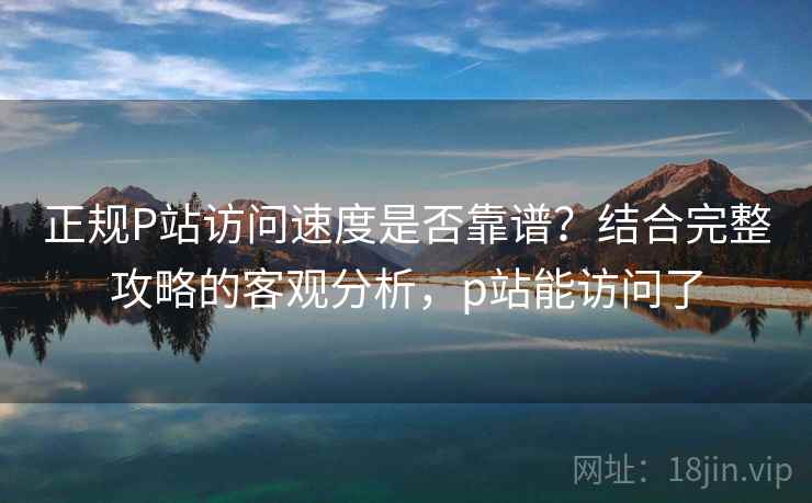 正规P站访问速度是否靠谱？结合完整攻略的客观分析，p站能访问了