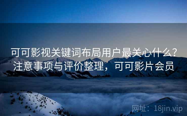 可可影视关键词布局用户最关心什么？注意事项与评价整理，可可影片会员