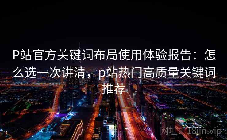 P站官方关键词布局使用体验报告：怎么选一次讲清，p站热门高质量关键词推荐
