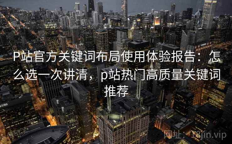 P站官方关键词布局使用体验报告:怎么选一次讲清,p站热门高质量关键词推荐 P站官方关键词布局使用体验报告:怎么选一次讲清,p站热门高质量关键词推荐