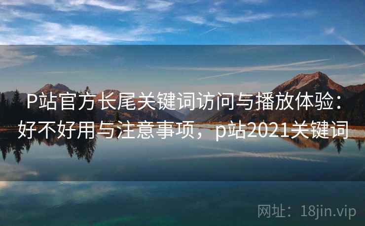 P站官方长尾关键词访问与播放体验:好不好用与注意事项,p站2021关键词 P站官方长尾关键词访问与播放体验:好不好用与注意事项,p站2021关键词