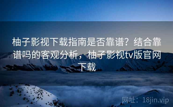 柚子影视下载指南是否靠谱？结合靠谱吗的客观分析，柚子影视tv版官网下载
