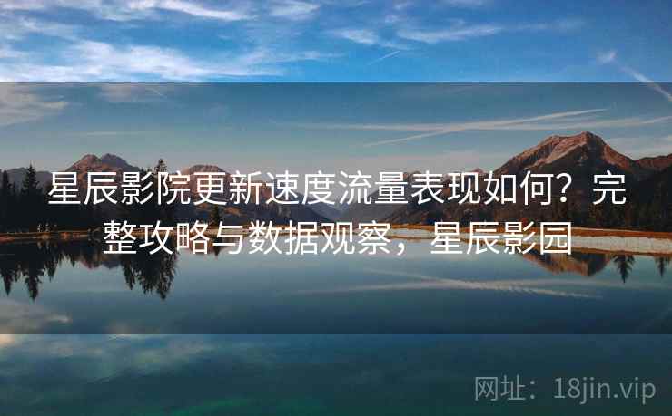 星辰影院更新速度流量表现如何？完整攻略与数据观察，星辰影园