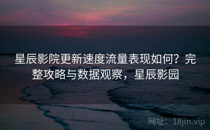 星辰影院更新速度流量表现如何?完整攻略与数据观察,星辰影园 星辰影院更新速度流量表现如何?完整攻略与数据观察,星辰影园