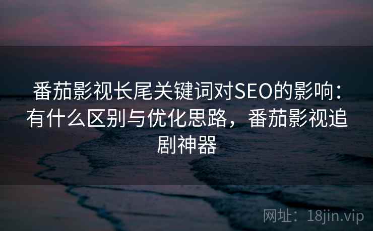 番茄影视长尾关键词对SEO的影响:有什么区别与优化思路,番茄影视追剧神器 番茄影视长尾关键词对SEO的影响:有什么区别与优化思路,番茄影视追剧神器
