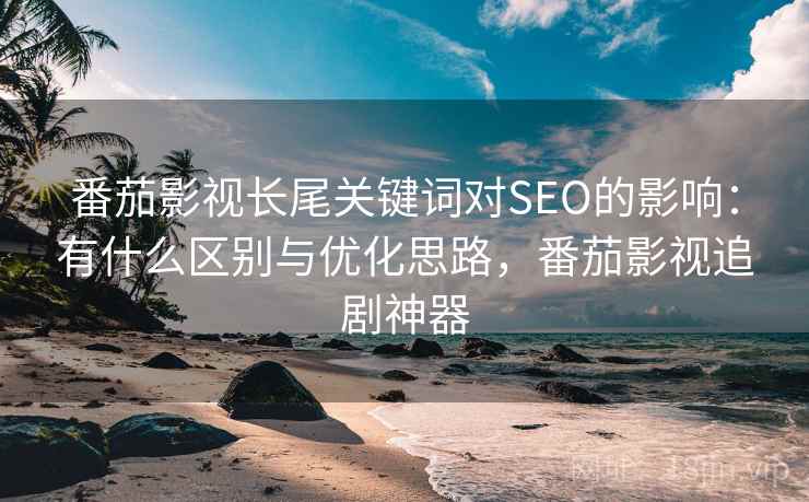 番茄影视长尾关键词对SEO的影响：有什么区别与优化思路，番茄影视追剧神器