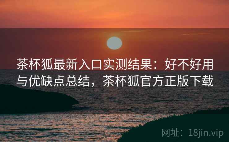 茶杯狐最新入口实测结果:好不好用与优缺点总结,茶杯狐官方正版下载 茶杯狐最新入口实测结果:好不好用与优缺点总结,茶杯狐官方正版下载