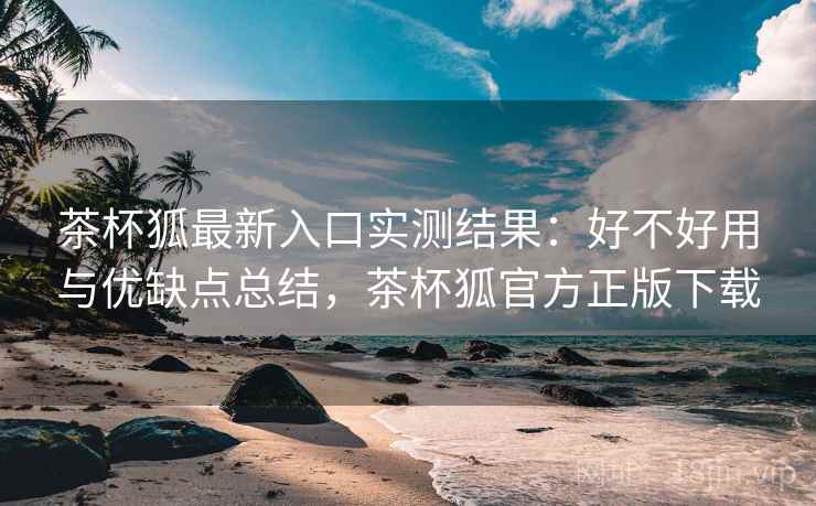 茶杯狐最新入口实测结果：好不好用与优缺点总结，茶杯狐官方正版下载