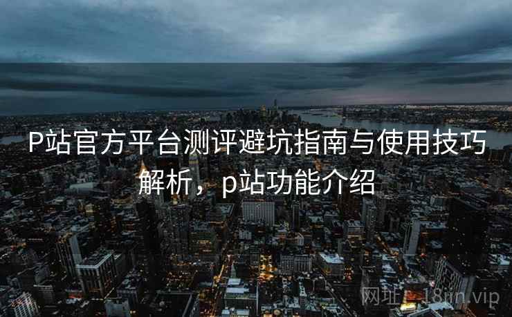 P站官方平台测评避坑指南与使用技巧解析,p站功能介绍 P站官方平台测评避坑指南与使用技巧解析,p站功能介绍