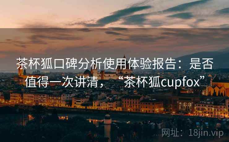茶杯狐口碑分析使用体验报告：是否值得一次讲清，“茶杯狐cupfox”