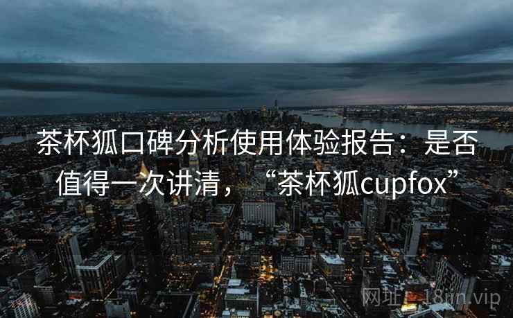 茶杯狐口碑分析使用体验报告:是否值得一次讲清,“茶杯狐cupfox” 茶杯狐口碑分析使用体验报告:是否值得一次讲清,“茶杯狐cupfox”