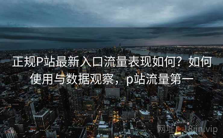 正规P站最新入口流量表现如何?如何使用与数据观察,p站流量第一 正规P站最新入口流量表现如何?如何使用与数据观察,p站流量第一