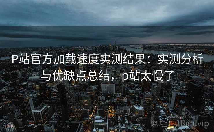 P站官方加载速度实测结果：实测分析与优缺点总结，p站太慢了