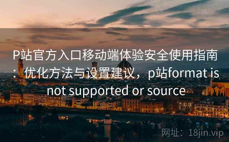 P站官方入口移动端体验安全使用指南：优化方法与设置建议，p站format is not supported or source