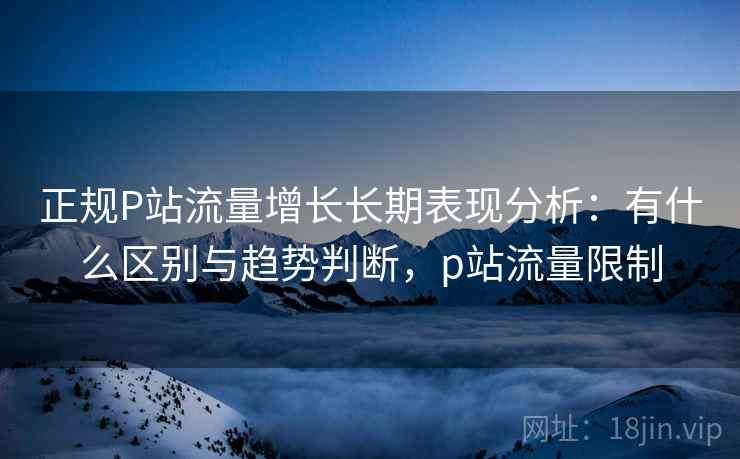 正规P站流量增长长期表现分析:有什么区别与趋势判断,p站流量限制 正规P站流量增长长期表现分析:有什么区别与趋势判断,p站流量限制