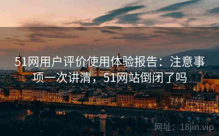 51网用户评价使用体验报告：注意事项一次讲清，51网站倒闭了吗