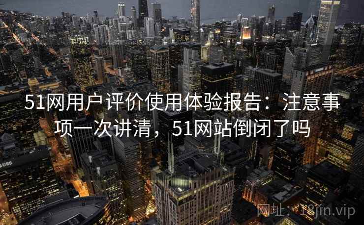 51网用户评价使用体验报告：注意事项一次讲清，51网站倒闭了吗