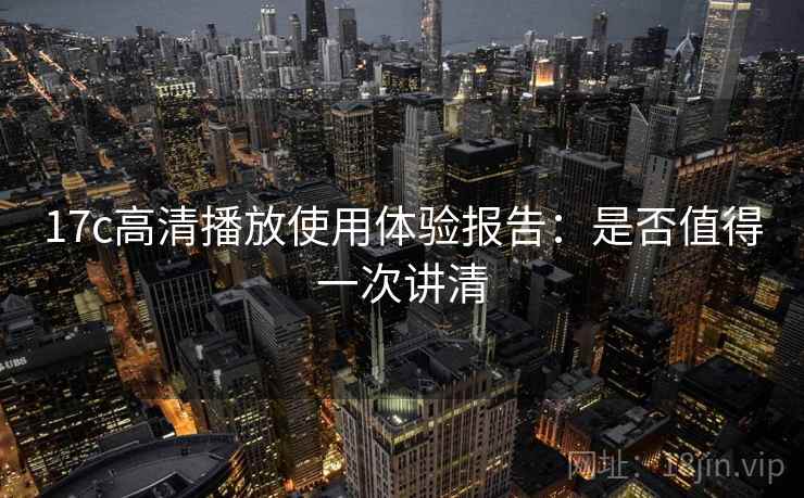 17c高清播放使用体验报告：是否值得一次讲清
