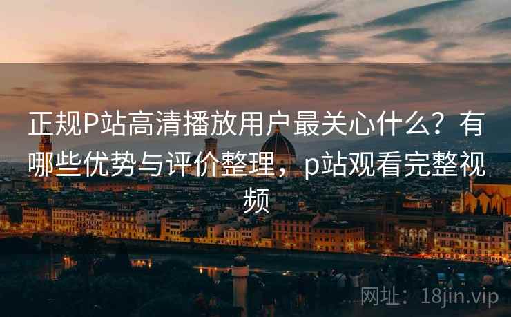正规P站高清播放用户最关心什么？有哪些优势与评价整理，p站观看完整视频