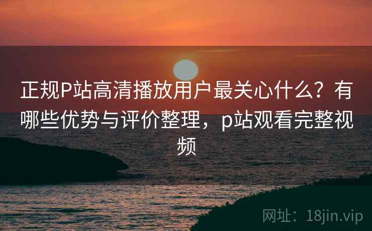 正规P站高清播放用户最关心什么？有哪些优势与评价整理，p站观看完整视频