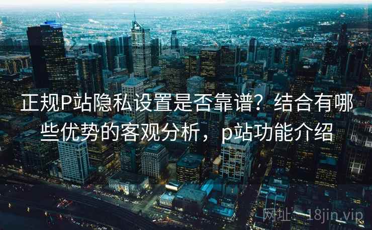 正规P站隐私设置是否靠谱?结合有哪些优势的客观分析,p站功能介绍 正规P站隐私设置是否靠谱?结合有哪些优势的客观分析,p站功能介绍