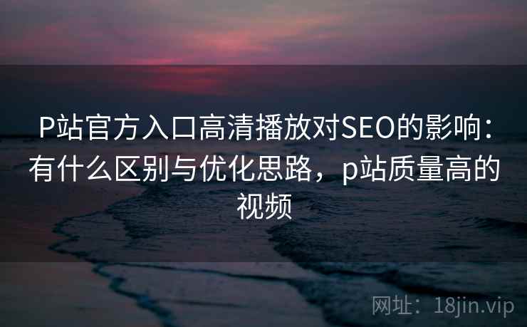 P站官方入口高清播放对SEO的影响:有什么区别与优化思路,p站质量高的视频 P站官方入口高清播放对SEO的影响:有什么区别与优化思路,p站质量高的视频