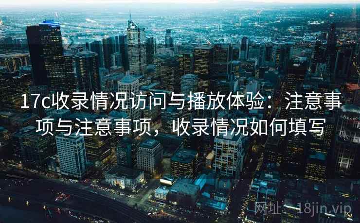 17c收录情况访问与播放体验：注意事项与注意事项，收录情况如何填写