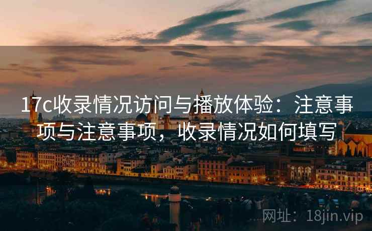 17c收录情况访问与播放体验：注意事项与注意事项，收录情况如何填写