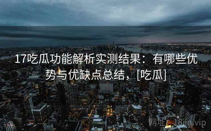 17吃瓜功能解析实测结果：有哪些优势与优缺点总结，[吃瓜]