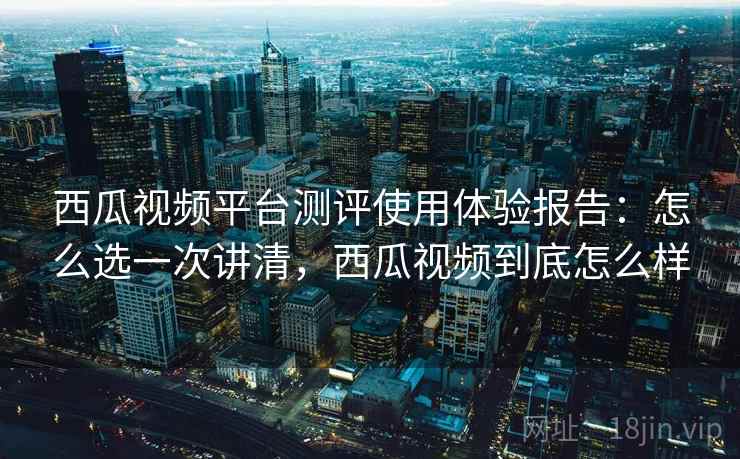 西瓜视频平台测评使用体验报告:怎么选一次讲清,西瓜视频到底怎么样 西瓜视频平台测评使用体验报告:怎么选一次讲清,西瓜视频到底怎么样