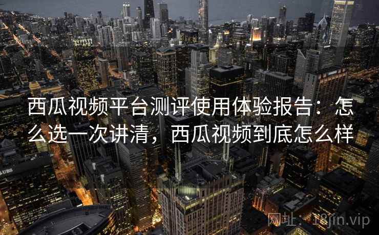 西瓜视频平台测评使用体验报告:怎么选一次讲清,西瓜视频到底怎么样 西瓜视频平台测评使用体验报告:怎么选一次讲清,西瓜视频到底怎么样