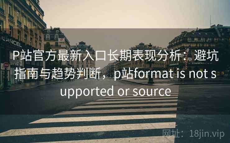 P站官方最新入口长期表现分析：避坑指南与趋势判断，p站format is not supported or source