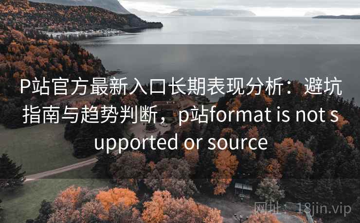 P站官方最新入口长期表现分析：避坑指南与趋势判断，p站format is not supported or source
