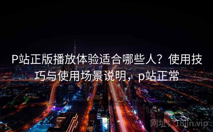 P站正版播放体验适合哪些人？使用技巧与使用场景说明，p站正常